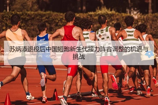 苏炳添退役后中国短跑新生代接力阵容调整的机遇与挑战