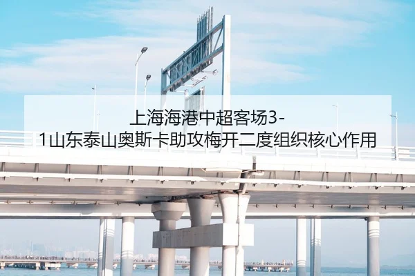 上海海港中超客场3-1山东泰山奥斯卡助攻梅开二度组织核心作用